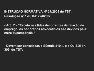   INSTRUÇÃO NORMATIVA Nº 27/2005 do TST.  Resolução nº 126. DJ: 22/02/05   - Art. 5º - “Exceto nas lides decorrentes da relação de emprego, os honorários advocatícios são devidos pela mera sucumbência.” - Devem ser canceladas a Súmula 219, I, e a OJ-SDI-I n. 305, do TST;     