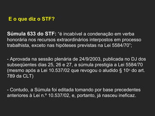   E o que diz o STF?    Súmula 633 do STF:  “é incabível a condenação em verba honorária nos recursos extraordinários interpostos em processo trabalhista, exceto nas hipóteses previstas na Lei 5584/70”;   - Aprovada na sessão plenária de 24/9/2003, publicada no DJ dos subseqüentes dias 25, 26 e 27, a súmula prestigia a Lei 5584/70 (mesmo após a Lei 10.537/02 que revogou o aludido § 10 o.  do art. 789 da CLT)   - Contudo, a Súmula foi editada tomando por base precedentes anteriores à Lei n.º 10.537/02, e, portanto, já nasceu ineficaz.    