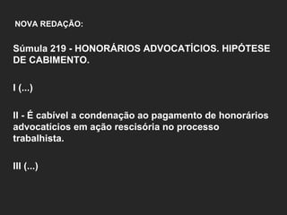   NOVA REDAÇÃO:   Súmula 219 - HONORÁRIOS ADVOCATÍCIOS. HIPÓTESE DE CABIMENTO.    I (...)   II - É cabível a condenação ao pagamento de honorários advocatícios em ação rescisória no processo trabalhista.   III (...)   