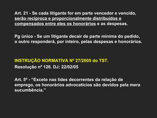 Art. 21 - Se cada litigante for em parte vencedor e vencido,  serão recíproca e proporcionalmente distribuídos e compensados entre eles os honorários  e as despesas. Pg único - Se um litigante decair de parte mínima do pedido, o outro responderá, por inteiro, pelas despesas e honorários. INSTRUÇÃO NORMATIVA Nº 27/2005 do TST.   Resolução nº 126. DJ: 22/02/05 Art. 5º - “Exceto nas lides decorrentes da relação de emprego, os honorários advocatícios são devidos pela mera sucumbência.” 