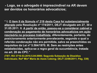   - Logo, se o advogado é imprescindível na AR devem ser devidos os honorários advocatícios;      “  I.  O item II da Súmula nº 219 desta Casa foi substancialmente alterado  pela Resolução nº 174/2011, DEJT divulgado em 27, 30 e 31.05.2011. II.  A partir de então, passou-se a considerar cabível a condenação ao pagamento de honorários advocatícios em ação rescisória no processo trabalhista , diferentemente, portanto, do posicionamento anteriormente prevalecente, segundo o qual a referida condenação não era permitida, salvo se preenchidos os requisitos da Lei nº 5.584/1970. III. Sem as restrições antes estabelecidas, aplica-se a regra geral da sucumbência, tratada no art. 20 do CPC.”  (TST; RO 3716-53.2010.5.04.0000; Segunda Subseção de Dissídios Individuais; Relª Minª Maria de Assis Calsing; DEJT 23/06/2011; Pág. 339)     