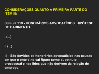   CONSIDERAÇÕES QUANTO À PRIMEIRA PARTE DO ITEM III:   Súmula 219 - HONORÁRIOS ADVOCATÍCIOS. HIPÓTESE DE CABIMENTO.    I (...)   II (...)   III  - São devidos os honorários advocatícios nas causas em que o ente sindical figure como substituto processual  e nas lides que não derivem da relação de emprego.    
