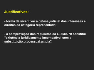   Justificativas:    - forma de incentivar a defesa judicial dos interesses e direitos da categoria representada;   - a comprovação dos requisitos da L. 5584/70 constitui “ exigência juridicamente incompatível com a substituição processual ampla”     