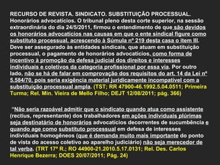   RECURSO DE REVISTA. SINDICATO. SUBSTITUIÇÃO PROCESSUAL. Honorários advocatícios. O tribunal pleno desta corte superior, na sessão extraordinária do dia 24/5/2011, firmou o entendimento de que  são devidos os honorários advocatícios nas causas em que o ente sindical figure como substituto processual, acrescendo à Súmula nº 219 desta casa o item III . Deve ser assegurado às entidades sindicais, que atuam em substituição processual, o pagamento de honorários advocatícios,  como forma de incentivo à promoção da defesa judicial dos direitos e interesses individuais e coletivos da categoria profissional por essa via . Por outro lado,  não se há de falar em comprovação dos requisitos do art. 14 da Lei nº 5.584/70, pois seria exigência material juridicamente incompatível com a substituição processual ampla .  (TST; RR 47900-46.1992.5.04.0511; Primeira Turma; Rel. Min. Vieira de Mello Filho; DEJT 12/08/2011; pág. 366)    “ Não seria razoável admitir que o sindicato quando atua como assistente  (rectius, representante) dos trabalhadores  em ações individuais plúrimas seja destinatário de honorários  advocatícios decorrentes de sucumbência  e quando age como   substituto processual  em defesa de interesses individuais homogêneos ( que é demanda muito mais importante  do ponto de vista do acesso coletivo ao aparelho judiciário)  não seja merecedor de tal verba .  (TRT 17ª R.; RO 44900-21.2010.5.17.0131; Rel. Des. Carlos Henrique Bezerra; DOES 20/07/2011; Pág. 24)     
