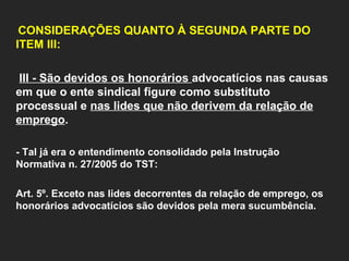   CONSIDERAÇÕES QUANTO À SEGUNDA PARTE DO ITEM III:     III - São devidos os honorários  advocatícios nas causas em que o ente sindical figure como substituto processual e  nas lides que não derivem da relação de emprego .    - Tal já era o entendimento consolidado pela Instrução Normativa n. 27/2005 do TST:   Art. 5º. Exceto nas lides decorrentes da relação de emprego, os honorários advocatícios são devidos pela mera sucumbência.       