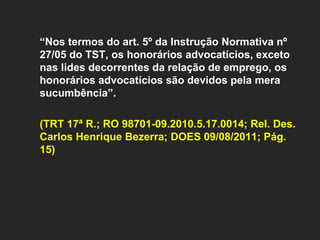   “ Nos termos do art. 5º da Instrução Normativa nº 27/05 do TST, os honorários advocatícios, exceto nas lides decorrentes da relação de emprego, os honorários advocatícios são devidos pela mera sucumbência”.  (TRT 17ª R.; RO 98701-09.2010.5.17.0014; Rel. Des. Carlos Henrique Bezerra; DOES 09/08/2011; Pág. 15)         