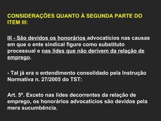   CONSIDERAÇÕES QUANTO À SEGUNDA PARTE DO ITEM III:     III - São devidos os honorários  advocatícios nas causas em que o ente sindical figure como substituto processual e  nas lides que não derivem da relação de emprego .    - Tal já era o entendimento consolidado pela Instrução Normativa n. 27/2005 do TST:   Art. 5º. Exceto nas lides decorrentes da relação de emprego, os honorários advocatícios são devidos pela mera sucumbência.       