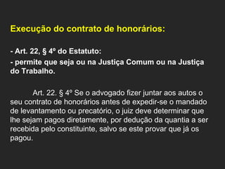   Execução do contrato de honorários:    - Art. 22, § 4º do Estatuto:  - permite que seja ou na Justiça Comum ou na Justiça do Trabalho.   Art. 22. § 4º Se o advogado fizer juntar aos autos o seu contrato de honorários antes de expedir-se o mandado de levantamento ou precatório, o juiz deve determinar que lhe sejam pagos diretamente, por dedução da quantia a ser recebida pelo constituinte, salvo se este provar que já os pagou.   
