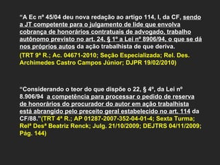 “ A Ec nº 45/04 deu nova redação ao artigo 114, I, da CF,  sendo a JT competente para o julgamento de lide que envolva cobrança de honorários contratuais de advogado, trabalho autônomo previsto no art. 24, § 1º a Lei nº 8906/94, o que se dá nos próprios autos  da ação trabalhista de que deriva.  (TRT 9ª R.; Ac. 04671-2010; Seção Especializada; Rel. Des. Archimedes Castro Campos Júnior; DJPR 19/02/2010)   “ Considerando o teor do que dispõe o 22, § 4º, da Lei nº 8.906/94  a competência para processar o pedido de reserva de honorários do procurador do autor em ação trabalhista está abrangido pelo preceito geral estabelecido no art. 114  da CF/88.” (TRT 4ª R.; AP 01287-2007-352-04-01-4; Sexta Turma; Relª Desª Beatriz Renck; Julg. 21/10/2009; DEJTRS 04/11/2009; Pág. 144)   