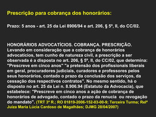    Prescrição para cobrança dos honorários:    Prazo: 5 anos - art. 25 da Lei 8906/94 e art. 206, § 5º, II, do CC/02.     HONORÁRIOS ADVOCATÍCIOS. COBRANÇA. PRESCRIÇÃO. Levando em consideração que a cobrança de honorários advocatícios, tem cunho de natureza civil, a prescrição a ser observada é a disposta no art. 206, § 5º, II, do CC/02, que determina: "Prescreve em cinco anos" "a pretensão dos profissionais liberais em geral, procuradores judiciais, curadores e professores pelos seus honorários, contado o prazo da conclusão dos serviços, da cessação dos respectivos contratos". No mesmo sentido, há o disposto no art. 25 da Lei n. 8.906.94 (Estatuto da Advocacia), que estabelece: "Prescreve em cinco anos a ação de cobrança de honorários de advogado, contado o prazo da renucia  ou revogação do mandato".  (TRT 3ª R.; RO 01819-2006-152-03-00-9; Terceira Turma; Relª Juíza Maria Lúcia Cardoso de Magalhães; DJMG 28/04/2007)         