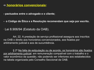    honorários convencionais :  - pactuados entre o advogado e o cliente; -  o Código de Ética e a Resolução recomendam que seja por escrito.    Lei 8.906/94 (Estatuto da OAB). Art. 22. A prestação de serviço profissional assegura aos inscritos na OAB o direito aos honorários convencionados, aos fixados por arbitramento judicial e aos de sucumbência. § 2º  Na falta de estipulação ou de acordo, os honorários são fixados por arbitramento judicia l, em remuneração compatível com o trabalho e o valor econômico da questão, não podendo ser inferiores aos estabelecidos na tabela organizada pelo Conselho Seccional da OAB.      