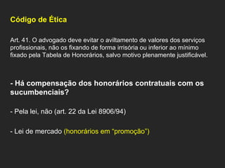 Código de Ética   Art. 41. O advogado deve evitar o aviltamento de valores dos serviços profissionais, não os fixando de forma irrisória ou inferior ao mínimo fixado pela Tabela de Honorários, salvo motivo plenamente justificável. - Há compensação dos honorários contratuais com os sucumbenciais?   - Pela lei, não (art. 22 da Lei 8906/94)   - Lei de mercado  (honorários em “promoção”)   