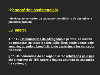  honorários assistenciais     - devidos ao vencedor da causa por beneficiário da assistência judiciária gratuita   Lei 1060/50:  Art. 11 -  Os honorários de advogados  e peritos, as custas do processo, as taxas e selos judiciários  serão pagos pelo vencido, quando o beneficiário de assistência for vencedor  na causa. § 1º. Os honorários do advogado serão  arbitrados pelo juiz até o máximo de 15%  sobre o líquido apurado na execução da sentença. 