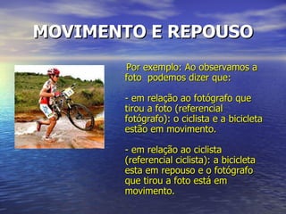 MOVIMENTO E REPOUSO Por exemplo: Ao observamos a foto  podemos dizer que: - em relação ao fotógrafo que tirou a foto (referencial fotógrafo): o ciclista e a bicicleta estão em movimento. - em relação ao ciclista (referencial ciclista): a bicicleta esta em repouso e o fotógrafo que tirou a foto está em movimento.  