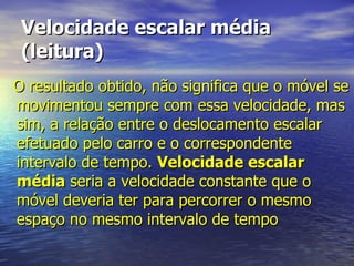 Velocidade escalar média (leitura) O resultado obtido, não significa que o móvel se movimentou sempre com essa velocidade, mas sim, a relação entre o deslocamento escalar efetuado pelo carro e o correspondente intervalo de tempo.  Velocidade escalar média  seria a velocidade constante que o móvel deveria ter para percorrer o mesmo espaço no mesmo intervalo de tempo 