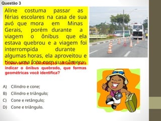 Questão 3
Aline costuma passar as
férias escolares na casa de sua
avó que mora em Minas
Gerais, porém durante a
viagem o ônibus que ela
estava quebrou e a viagem foi
interrompida durante
algumas horas, ela aproveitou e
tirou uma foto com sua câmera:
Observando a sinalização utilizada para
indicar o ônibus quebrado, que formas
geométricas você identifica?
A) Cilindro e cone;
B) Cilindro e triângulo;
C) Cone e retângulo;
D) Cone e triângulo.
 