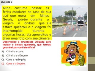 Questão 3
Aline costuma passar as
férias escolares na casa de sua
avó que mora em Minas
Gerais, porém durante a
viagem o ônibus que ela
estava quebrou e a viagem foi
interrompida durante
algumas horas, ela aproveitou e
tirou uma foto com sua câmera:
Observando a sinalização utilizada para
indicar o ônibus quebrado, que formas
geométricas você identifica?
A) Cilindro e cone;
B) Cilindro e triângulo;
C) Cone e retângulo;
D) Cone e triângulo.
 