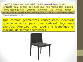 Você já ouviu falar que existe muita geometria ao nosso
redor?
Já parou para pensar que tudo que nos rodeia tem alguma
forma geométrica? Quando olhamos ao nosso redor,
enxergamos quadrados, retângulos, cubos, circunferências,
cones, cilindros, etc.
Que formas geométricas conseguimos identificar
quando olhamos para uma cadeira? Faça esse
exercício. Olhe para uma cadeira e identifique o
máximo de formas geométricas.
 