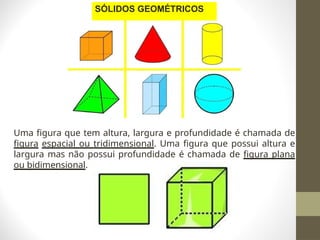 Uma figura que tem altura, largura e profundidade é chamada de
figura espacial ou tridimensional. Uma figura que possui altura e
largura mas não possui profundidade é chamada de figura plana
ou bidimensional.
SÓLIDOS GEOMÉTRICOS
 