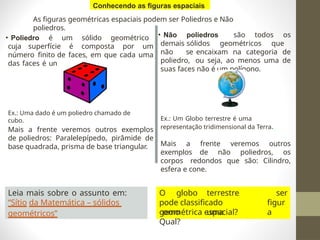 As figuras geométricas espaciais podem ser Poliedros e Não
poliedros.
• Poliedro é um sólido geométrico
cuja superfície é composta por um
número finito de faces, em que cada uma
das faces é um polígono.
Ex.: Uma dado é um poliedro chamado de
cubo.
Mais a frente veremos outros exemplos
de poliedros: Paralelepípedo, pirâmide de
base quadrada, prisma de base triangular.
• Não poliedros são todos os
demais sólidos geométricos que
não se encaixam na categoria de
poliedro, ou seja, ao menos uma de
suas faces não é um polígono.
Ex.: Um Globo terrestre é uma
representação tridimensional da Terra.
Mais a frente veremos outros
exemplos de não poliedros, os
corpos redondos que são: Cilindro,
esfera e cone.
Leia mais sobre o assunto em:
“Sítio da Matemática – sólidos
geométricos”
O globo terrestre
pode classificado
como uma
ser
figur
a
geométrica espacial?
Qual?
Conhecendo as figuras espaciais
 