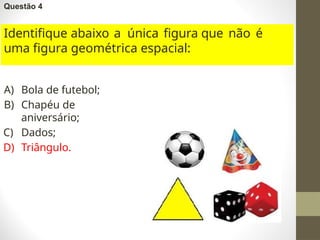 Questão 4
Identifique abaixo a única figura que não é
uma figura geométrica espacial:
A) Bola de futebol;
B) Chapéu de
aniversário;
C) Dados;
D) Triângulo.
 