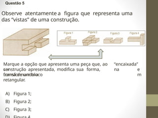 Questão 5
Observe atentamente a figura que representa uma
das “vistas” de uma construção.
Marque a opção que apresenta uma peça que, ao
ser
“encaixada”
na
construção apresentada, modifica sua forma,
transformando-a
e
m
forma de um bloco
retangular.
A) Figura 1;
B) Figura 2;
C) Figura 3;
 