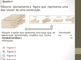 Questão 5
Observe atentamente a figura que representa uma
das “vistas” de uma construção.
Marque a opção que apresenta uma peça que, ao
ser
“encaixada”
na
construção apresentada, modifica sua forma,
transformando-a
e
m
forma de um bloco
retangular.
A) Figura 1;
B) Figura 2;
C) Figura 3;
 