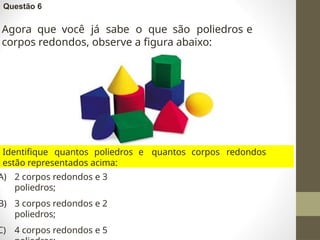 Questão 6
Agora que você já sabe o que são poliedros e
corpos redondos, observe a figura abaixo:
Identifique quantos poliedros e quantos corpos redondos
estão representados acima:
A) 2 corpos redondos e 3
poliedros;
B) 3 corpos redondos e 2
poliedros;
C) 4 corpos redondos e 5
 