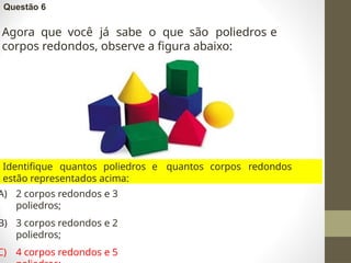 Questão 6
Agora que você já sabe o que são poliedros e
corpos redondos, observe a figura abaixo:
Identifique quantos poliedros e quantos corpos redondos
estão representados acima:
A) 2 corpos redondos e 3
poliedros;
B) 3 corpos redondos e 2
poliedros;
C) 4 corpos redondos e 5
 