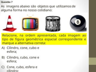 Questão 7
As imagens abaixo são objetos que utilizamosde
alguma forma no nosso cotidiano:
Relacione, na ordem apresentada, cada imagem ao
tipo de figura geométrica espacial correspondente e
marque a alternativa correta:
A) Cilindro, cone, cubo e
esfera;
B) Cilindro, cubo, cone e
esfera;
C) Cone, cubo, esfera e
cilindro;
 