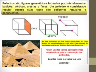 Poliedros são figuras geométricas formadas por três elementos
básicos: vértices, arestas e faces. Um poliedro é considerado
regular quando suas faces são polígonos regulares e
congruentes.
Foram usados vários conhecimentos
matemáticos para a construção das
pirâmides.
Quantas faces e arestas tem uma
pirâmide?
As três pirâmides de Gizé foram construídas no Egito
Antigo há, aproximadamente, 4500 anos. Elas serviram de
tumbas para os faraós Quéops, Quéfren e Miquerinos.
 