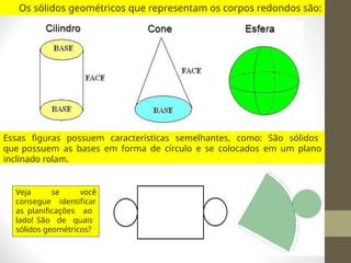 Os sólidos geométricos que representam os corpos redondos são:
Essas figuras possuem características semelhantes, como: São sólidos
que possuem as bases em forma de círculo e se colocados em um plano
inclinado rolam.
Veja se você
consegue identificar
as planificações ao
lado! São de quais
sólidos geométricos?
 