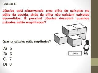 Jéssica está observando uma pilha de caixotes no
pátio da escola, atrás da pilha não existem caixotes
escondidos. É possível Jéssica descobrir quantos
caixotes estão empilhados?
Questão 8
Quantos caixotes estão empilhados?
A) 5
B) 6
C) 7
D) 8
 