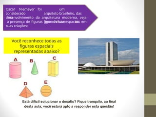Você reconhece todas as
figuras espaciais
representadas abaixo?
Está difícil solucionar o desafio? Fique tranquilo, ao final
desta aula, você estará apto a responder esta questão!
Oscar Niemeyer
considerado
uma
foi um
arquiteto brasileiro, das
figuras-chave no
desenvolvimento da arquitetura moderna, veja
a presença de figuras geométricas espaciais em
suas criações:
 