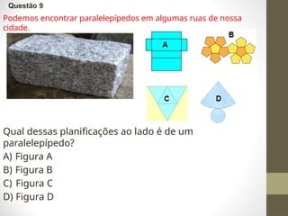 Questão 9
Podemos encontrar paralelepípedos em algumas ruas de nossa
cidade.
Qual dessas planificações ao lado é de um
paralelepípedo?
A) Figura A
B) Figura B
C) Figura C
D) Figura D
 