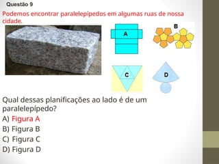 Questão 9
Podemos encontrar paralelepípedos em algumas ruas de nossa
cidade.
Qual dessas planificações ao lado é de um
paralelepípedo?
A) Figura A
B) Figura B
C) Figura C
D) Figura D
 