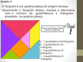 Questão 11
O Tangram é um quebra-cabeça de origem chinesa.
Observando o Tangram abaixo, marque a alternativa
com o número de quadriláteros e triângulos
presentes no quebra-cabeça:
A
B
C
D
) 1 quadrilátero e6 triângulos;
) 2 quadriláteros e5
triângulos;
) 3 quadriláteros e4
triângulos;
) 4 quadriláteros e3
triângulos.
 
