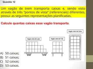 Questão 12
Um vagão de trem transporta caixas e, sendo visto
através de três “pontos de vista” (referenciais) diferentes,
possui as seguintes representações planificadas.
Calcule quantas caixas esse vagão transporta.
A) 50 caixas;
B) 51 caixas;
C) 52 caixas;
D) 53 caixas.
 