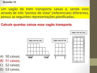 Questão 12
Um vagão de trem transporta caixas e, sendo visto
através de três “pontos de vista” (referenciais) diferentes,
possui as seguintes representações planificadas.
Calcule quantas caixas esse vagão transporta.
A) 50 caixas;
B) 51 caixas;
C) 52 caixas;
D) 53 caixas.
 