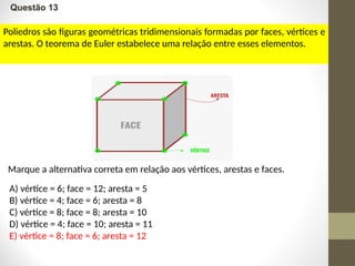 Questão 13
Poliedros são figuras geométricas tridimensionais formadas por faces, vértices e
arestas. O teorema de Euler estabelece uma relação entre esses elementos.
A) vértice = 6; face = 12; aresta = 5
B) vértice = 4; face = 6; aresta = 8
C) vértice = 8; face = 8; aresta = 10
D) vértice = 4; face = 10; aresta = 11
E) vértice = 8; face = 6; aresta = 12
Marque a alternativa correta em relação aos vértices, arestas e faces.
 