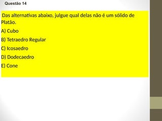 Questão 14
Das alternativas abaixo, julgue qual delas não é um sólido de
Platão.
A) Cubo
B) Tetraedro Regular
C) Icosaedro
D) Dodecaedro
E) Cone
 
