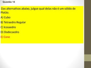 Questão 14
Das alternativas abaixo, julgue qual delas não é um sólido de
Platão.
A) Cubo
B) Tetraedro Regular
C) Icosaedro
D) Dodecaedro
E) Cone
 