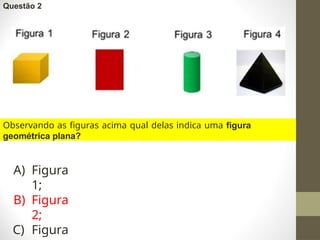 Questão 2
Observando as figuras acima qual delas indica uma figura
geométrica plana?
A) Figura
1;
B) Figura
2;
C) Figura
 
