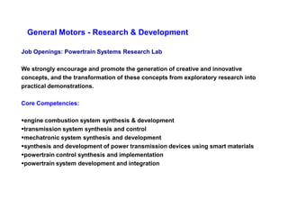 General Motors - Research & Development

Job Openings: Powertrain Systems Research Lab

We strongly encourage and promote the generation of creative and innovative
concepts, and the transformation of these concepts from exploratory research into
practical demonstrations.

Core Competencies:

engine combustion system synthesis & development
transmission system synthesis and control
mechatronic system synthesis and development
synthesis and development of power transmission devices using smart materials
powertrain control synthesis and implementation
powertrain system development and integration
 