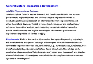 General Motors - Research & Development
Job Title: Thermoscience Engineer
Job Description: General Motors Research and Development Center has an open
position for a highly motivated and creative analysis engineer interested in
conducting cutting-edge research on internal combustion engine systems and
other thermofluid devices . The job involves the development and application of
advanced thermofluid analysis tools, including computational fluid dynamics,
for the development of new engine technologies. Both recent graduates and
experienced engineers are invited to apply.

Requirements: Ph.D. in Mechanical, Chemical or Aerospace Engineering majoring in
the thermoscience disciplines; thorough knowledge of the fundamental processes
relevant to engine combustion and performance, e.g., fluid mechanics, turbulence, heat
transfer, turbulent combustion, multiphase flows, etc.; detailed knowledge on the
application of computational fluid dynamics and related tools to research and develop
thermofluid devices. Knowledge of internal combustion engines and after-treatment
systems is advantageous.
 