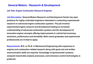 General Motors - Research & Development

Job Title: Engine Combustion Research Engineer


Job Description: General Motors Research and Development Center has open
positions for highly motivated engineers interested in conducting experimental
research on advanced engine combustion systems. The job involves
experimental engine research and development leading to increased
understanding of advanced combustion systems and the development of
innovative engine concepts offering improvements in vehicle fuel economy,
emissions, performance and drivability. Both recent graduates and experienced
professionals are invited to apply.


Requirements: M.S. or Ph.D. in Mechanical Engineering with experience in
engines and combustion-related research along with good oral and written
communication skills are required. Knowledge of dynamometer systems,
computer based data analysis processes, and emissions control technologies is
preferred.
 