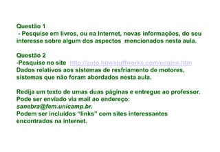 Questão 1
 - Pesquise em livros, ou na Internet, novas informações, do seu
interesse sobre algum dos aspectos mencionados nesta aula.

Questão 2
-Pesquise no site http://auto.howstuffworks.com/engine.htm
Dados relativos aos sistemas de resfriamento de motores,
sistemas que não foram abordados nesta aula.

Redija um texto de umas duas páginas e entregue ao professor.
Pode ser enviado via mail ao endereço:
sanebra@fem.unicamp.br.
Podem ser incluídos “links” com sites interessantes
encontrados na internet.
 