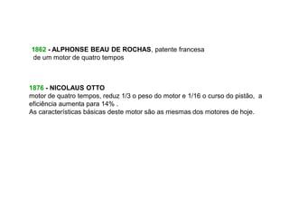 1862 - ALPHONSE BEAU DE ROCHAS, patente francesa
de um motor de quatro tempos



1876 - NICOLAUS OTTO
motor de quatro tempos, reduz 1/3 o peso do motor e 1/16 o curso do pistão, a
eficiência aumenta para 14% .
As características básicas deste motor são as mesmas dos motores de hoje.
 