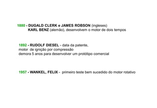 1880 - DUGALD CLERK e JAMES ROBSON (ingleses)
       KARL BENZ (alemão), desenvolvem o motor de dois tempos



1892 - RUDOLF DIESEL - data da patente,
motor de ignição por compressão
demora 5 anos para desenvolver um protótipo comercial




1957 - WANKEL, FELIX - primeiro teste bem sucedido do motor rotativo
 