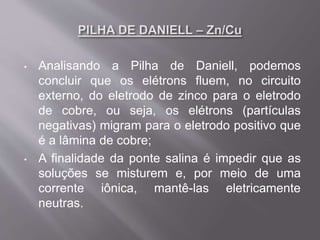 • Analisando a Pilha de Daniell, podemos
concluir que os elétrons fluem, no circuito
externo, do eletrodo de zinco para o eletrodo
de cobre, ou seja, os elétrons (partículas
negativas) migram para o eletrodo positivo que
é a lâmina de cobre;
• A finalidade da ponte salina é impedir que as
soluções se misturem e, por meio de uma
corrente iônica, mantê-las eletricamente
neutras.
 